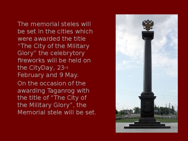 The memorial steles will be set in the cities which were awarded the title “The City of the Military Glory” the celebrytory fireworks will be held on the CityDay, 23 rd February and 9 May. On the occasion of the awarding Taganrog with the title of “The City of the Military Glory”, the Memorial stele will be set. 