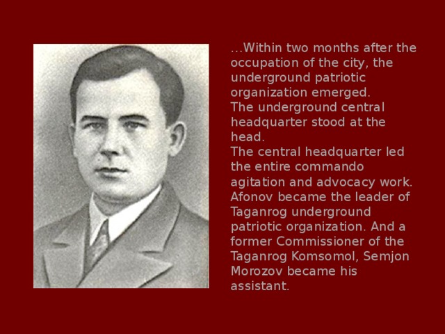 … Within two months after the occupation of the city, the underground patriotic organization emerged. The underground central headquarter stood at the head. The central headquarter led the entire commando agitation and advocacy work. Afonov became the leader of Taganrog underground patriotic organization. And a former Commissioner of the Taganrog Komsomol, Semjon Morozov became his assistant. 