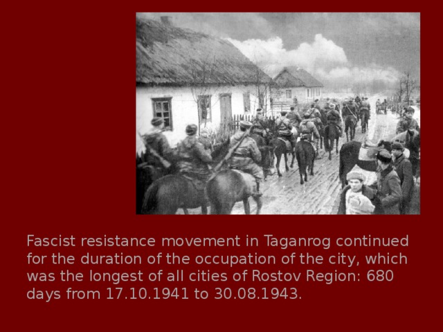 Fascist resistance movement in Taganrog continued for the duration of the occupation of the city, which was the longest of all cities of Rostov Region: 680 days from 17.10.1941 to 30.08.1943. 