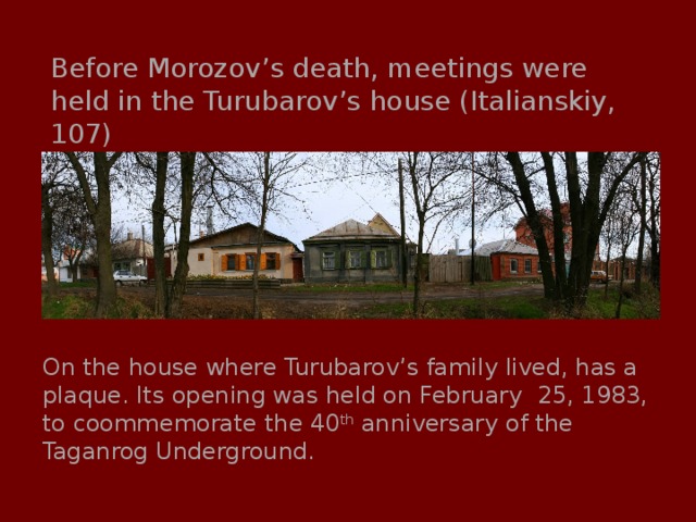 Before Morozov’s death, meetings were held in the Turubarov’s house (Italianskiy, 107) On the house where Turubarov’s family lived, has a plaque. Its opening was held on February 25, 1983, to coommemorate the 40 th anniversary of the Taganrog Underground. 