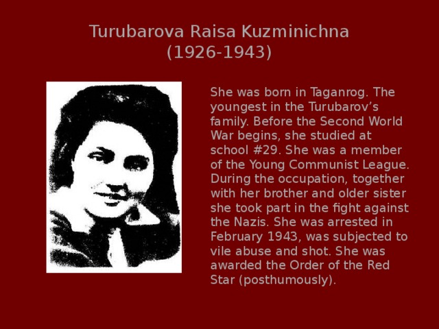 Turubarova Raisa Kuzminichna  (1926-1943) She was born in Taganrog. The youngest in the Turubarov’s family. Before the Second World War begins, she studied at school #29. She was a member of the Young Communist League. During the occupation, together with her brother and older sister she took part in the fight against the Nazis. She was arrested in February 1943, was subjected to vile abuse and shot. She was awarded the Order of the Red Star (posthumously). 