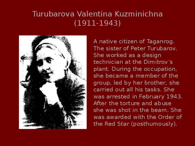 Turubarova Valentina Kuzminichna  (1911-1943) A native citizen of Taganrog. The sister of Peter Turubarov. She worked as a design technician at the Dimitrov’s plant. During the occupation, she became a member of the group, led by her brother, she carried out all his tasks. She was arrested in February 1943. After the torture and abuse she was shot in the beam. She was awarded with the Order of the Red Star (posthumously). 