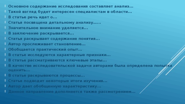 Основное содержание исследования составляет анализ... Такой взгляд будет интересен специалистам в области... В статье речь идет о... Статья посвящена детальному анализу…... Значительное внимание уделяется... В заключение раскрывается... Статья раскрывает содержание понятия... Автор прослеживает становление... Обобщается практический опыт... В статье исследуются характерные признаки... В статье рассматриваются ключевые этапы... В качестве исследовательской задачи авторами была определена попытка оценить... В статье раскрываются процессы... Статья подводит некоторые итоги изучения... Автор дает обобщенную характеристику... Данное направление дополняется также рассмотрением... 