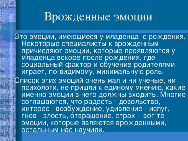 Врожденные эмоции Это эмоции, имеющиеся у младенца  с рождения. Некоторые специалисты к врожденным причисляют эмоции, которые проявляются у младенца вскоре после рождения, где социальный фактор и обучение родителями играет, по-видимому, минимальную роль. Список этих эмоций очень мал и ни ученые, ни психологи, не пришли к единому мнению, какие именно эмоции в него должны входить. Многие соглашаются, что радость - довольство, интерес - возбуждение, удивление - испуг, гнев - злость, отвращение, страх – вот те эмоции, которые являются врожденными, остальным нас научили. 