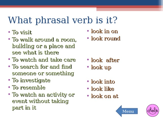 What phrasal verb is it? look in on look round   look after look up  look into look like look on at To visit To walk around a room, building or a place and see what is there To watch and take care To search for and find someone or something To investigate To resemble To watch an activity or event without taking part in it  check Menu 
