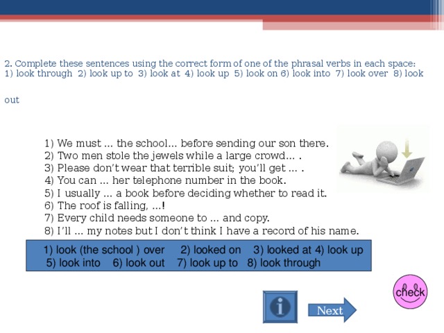 2 . Complete these sentences using the correct form of one of the phrasal verbs in each space :  1) look through  2) look up to  3) look at  4) look up  5) look on  6) look into  7) look over  8) look out   1) We must … the school… before sending our son there.  2) Two men stole the jewels while a large crowd… .  3) Please don’t wear that terrible suit; you’ll get … .  4) You can … her telephone number in the book.  5) I usually … a book before deciding whether to read it.  6) The roof is falling, …!  7) Every child needs someone to … and copy.  8) I’ll … my notes but I don’t think I have a record of his name.  1) look (the school ) over 2) looked on 3) looked at  4) look up  5) look into 6) look out 7) look up to 8) look through  check Next 