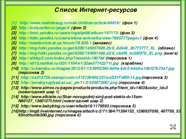Список Интернет-ресурсов   [1] http :// www.vashdosug.ru / msk / children / article /66816/ (фон 1) [2] http :// justyoufan.ru / page /4/ (фон 2) [3] http :// fotki.yandex.ru / users /ingalipt66/ album /197173/ (фон 3) [4] http://fotki.yandex.ru/users/elena-soloveika/view/788577?page=1 (фон 4) [5] http :// masterclub.at.ua / forum /78-838-1 (занавес) [6] http://img-fotki.yandex.ru/get/6209/145957609.2b/0_8d446_3b773777_XL (облако) [7] http://img-fotki.yandex.ru/get/9265/134091466.d2/0_cbdf9_4c58f07b_XL.png (книга) [8] http ://allday2.com/index.php?newsid=18076# (персонаж 1) [9] http://s015.radikal.ru/i331/1104/e1/32ae57742271t.jpg (кораблик) [10] http :// u.kanobu.ru / images /2012/01/13/59ff2396-6d0a-4dc5-b4a8-a10bf27b73a7.jpg (персонаж 2) [11] http ://cs315726.userapi.com/v315726400/251a/zD31FdBlh14.jpg (персонаж 3) [12] http :// jenskiyvzglyad.at.ua / _ph /11/2/335973967.png (персонаж 4) [13] http://www.simvo.ru/pages/products/products.php?item_id=1403&color_id=3 (новогодний шар 1) [14] http://www.elkisite.ru/Shar-novogodnij-sinij-pod-steklo-d=15sm-N60127_1360127t.html (новогодний шар 2) [15] http://www.babyblog.ru/user/ellada16/1179593 (персонаж 5) [16] http://img0.liveinternet.ru/images/attach/c/2/71/384/71384153_1298937050_407758_5365nothumb500.jpg  (персонаж 6) 