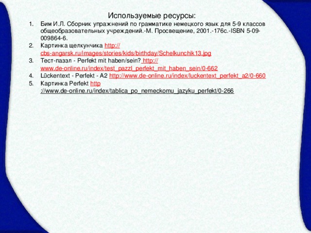 Используемые ресурсы: Бим И.Л. Сборник упражнений по грамматике немецкого язык для 5-9 классов общеобразовательных учреждений.-М. Просвещение, 2001.-176с.-ISBN 5-09-009864-6. Картинка щелкунчика http:// cbs-angarsk.ru/images/stories/kids/birthday/Schelkunchik13.jpg Тест-паззл - Perfekt mit haben/sein? http:// www.de-online.ru/index/test_pazzl_perfekt_mit_haben_sein/0-662 Lückentext - Perfekt - A2 http:// www.de-online.ru/index/luckentext_perfekt_a2/0-660 Картинка Perfekt http ://www.de-online.ru/index/tablica_po_nemeckomu_jazyku_perfekt/0-266  