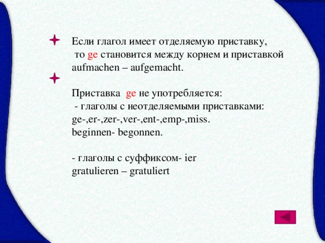 Если глагол имеет отделяемую приставку,  то ge становится между корнем и приставкой aufmachen – aufgemacht. Приставка ge не употребляется:  - глаголы с неотделяемыми приставками: ge-,er-,zer-,ver-,ent-,emp-,miss. beginnen- begonnen. - глаголы с суффиксом- ier gratulieren – gratuliert 