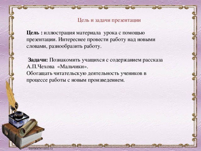 Цель и задачи презентации Цель : иллюстрация материала урока с помощью презентации. Интереснее провести работу над новыми словами, разнообразить работу. Задачи: Познакомить учащихся с содержанием рассказа А.П.Чехова «Мальчики». Обогащать читательскую деятельность учеников в процессе работы с новым произведением. 