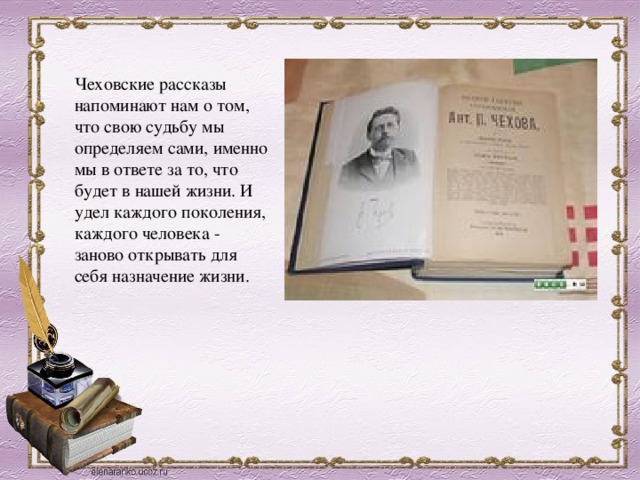 Чеховские рассказы напоминают нам о том, что свою судьбу мы определяем сами, именно мы в ответе за то, что будет в нашей жизни. И удел каждого поколения, каждого человека - заново открывать для себя назначение жизни. 