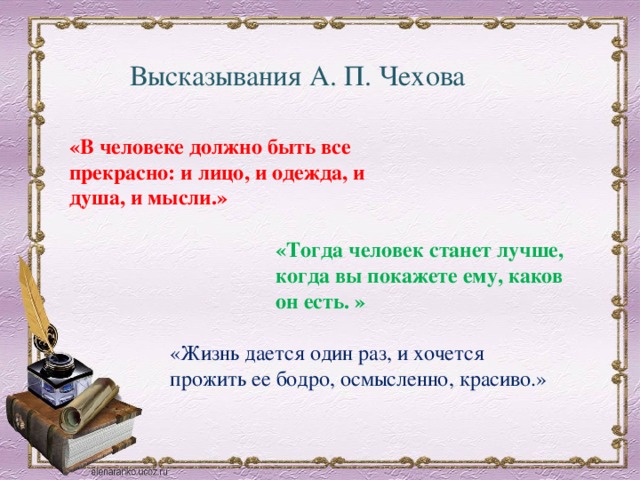 Высказывания А. П. Чехова «В человеке должно быть все прекрасно: и лицо, и одежда, и душа, и мысли.»   «Тогда человек станет лучше, когда вы покажете ему, каков он есть. » «Жизнь дается один раз, и хочется прожить ее бодро, осмысленно, красиво.» 