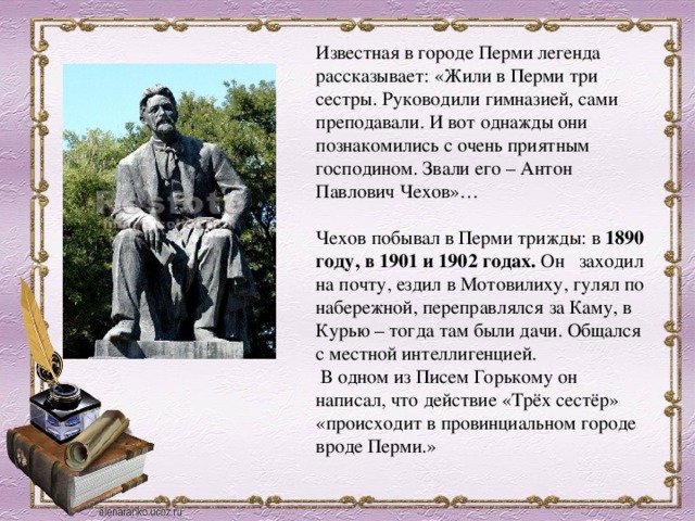 Известная в городе Перми легенда рассказывает: «Жили в Перми три сестры. Руководили гимназией, сами преподавали. И вот однажды они познакомились с очень приятным господином. Звали его – Антон Павлович Чехов»… Чехов побывал в Перми трижды: в 1890 году, в 1901 и 1902 годах.  Он   заходил на почту, ездил в Мотовилиху, гулял по набережной, переправлялся за Каму, в Курью – тогда там были дачи. Общался с местной интеллигенцией.   В одном из Писем Горькому он написал, что действие «Трёх сестёр» «происходит в провинциальном городе вроде Перми.» 