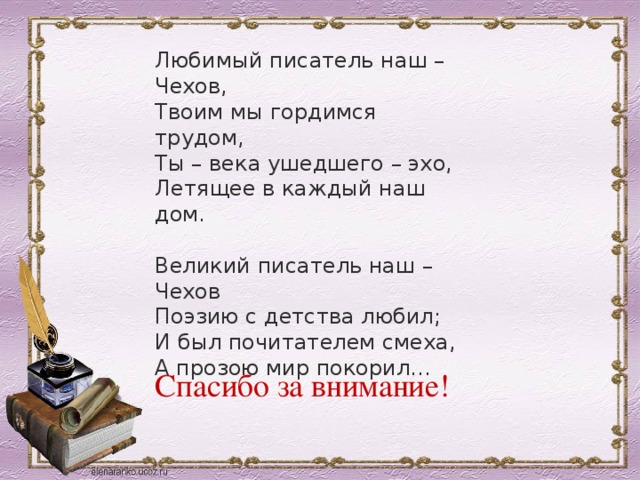 Любимый писатель наш – Чехов, Твоим мы гордимся трудом, Ты – века ушедшего – эхо, Летящее в каждый наш дом. Великий писатель наш – Чехов Поэзию с детства любил; И был почитателем смеха, А прозою мир покорил… Спасибо за внимание! 