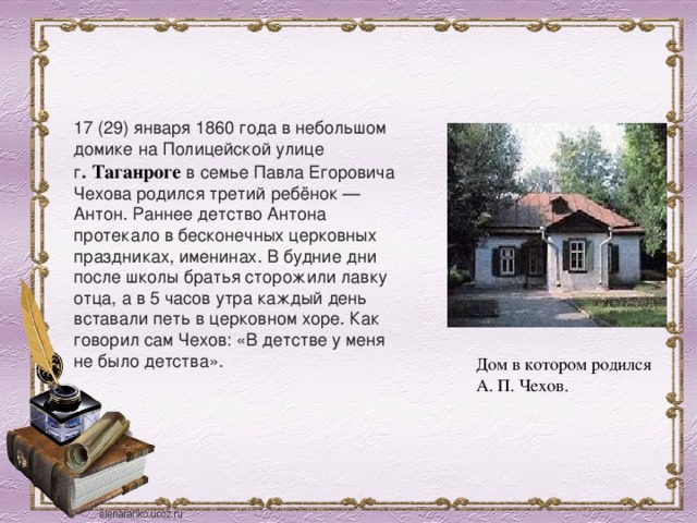 17 (29) января 1860 года в небольшом домике на Полицейской улице г .  Таганроге  в семье Павла Егоровича Чехова родился третий ребёнок — Антон. Раннее детство Антона протекало в бесконечных церковных праздниках, именинах. В будние дни после школы братья сторожили лавку отца, а в 5 часов утра каждый день вставали петь в церковном хоре. Как говорил сам Чехов: «В детстве у меня не было детства». Дом в котором родился А. П. Чехов. 