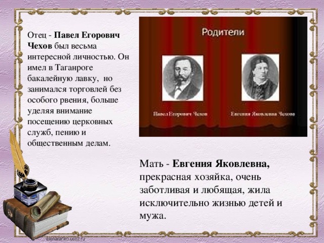 Отец - Павел Егорович Чехов был весьма интересной личностью. Он имел в Таганроге бакалейную лавку, но занимался торговлей без особого рвения, больше уделяя внимание посещению церковных служб, пению и общественным делам.  Мать - Евгения Яковлевна, прекрасная хозяйка, очень заботливая и любящая, жила исключительно жизнью детей и мужа.  