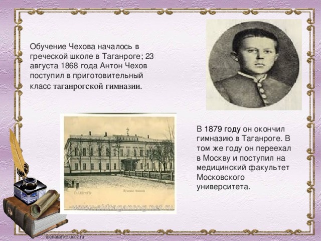 Обучение Чехова началось в греческой школе в Таганроге; 23 августа 1868 года Антон Чехов поступил в приготовительный класс  таганрогской гимназии.  В  1879 году  он окончил гимназию в Таганроге. В том же году он переехал в Москву и поступил на медицинский факультет Московского университета. 