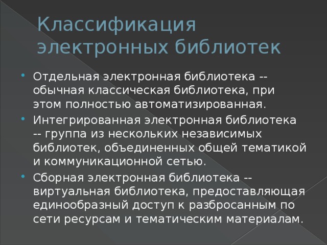 Классификация электронных библиотек Отдельная электронная библиотека -- обычная классическая библиотека, при этом полностью автоматизированная. Интегрированная электронная библиотека -- группа из нескольких независимых библиотек, объединенных общей тематикой и коммуникационной сетью. Сборная электронная библиотека -- виртуальная библиотека, предоставляющая единообразный доступ к разбросанным по сети ресурсам и тематическим материалам. 