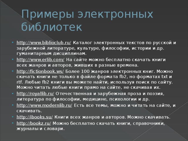 Примеры электронных библиотек http://www.biblioclub.ru/  Каталог электронных текстов по русской и зарубежной литературе, культуре, философии, истории и др. гуманитарным дисциплинам. http://www.erlib.com/  На сайте можно бесплатно скачать книги всех жанров и авторов, живших в разные времена. http://fictionbook.ws/  Более 100 жанров электронных книг. Можно скачать книги не только в файле формата fb2, но форматах txt и rtf. Любые fb2 книги вы можете найти, используя поиск по сайту. Можно читать любые книги прямо на сайте, не скачивая их. http://royallib.ru/  Отечественная и зарубежная проза и поэзия, литература по философии, медицине, психологии и др. http://www.modernlib.ru/  Есть все темы, можно и читать на сайте, и скачивать. http://ibooks.su/  Книги всех жанров и авторов. Можно скачивать. http://bookz.ru/  Можно бесплатно скачать книги, справочники, журналы и словари. 