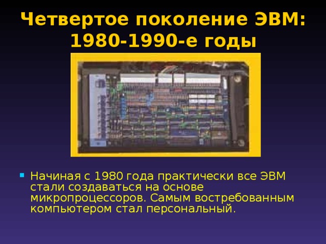 Четвертое поколение ЭВМ: 1980-1990-е годы   Начиная с 1980 года практически все ЭВМ стали создаваться на основе микропроцессоров. Самым востребованным компьютером стал персональный. 