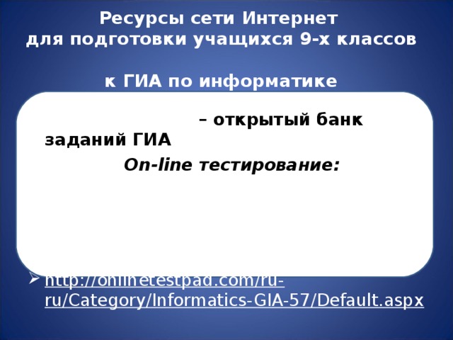 Ресурсы сети Интернет  для подготовки учащихся 9-х классов  к ГИА по информатике http:// www . fipi . ru  – открытый банк заданий ГИА On-line тестирование: http://5ballov.qip.ru/test/gia/informatika-i-ikt/2012/ http://5ballov.qip.ru/test/gia/informatika-i-ikt/2013/ http://onlinetestpad.com/ru-ru/Category/Informatics-GIA-57/Default.aspx  