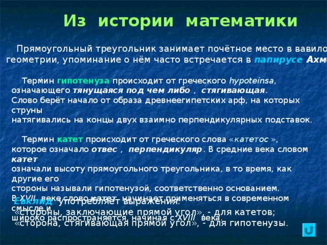 Из истории математики  Прямоугольный треугольник занимает почётное место в вавилонской геометрии, упоминание о нём часто встречается в папирусе Ахмеса .  Термин гипотенуза происходит от греческого hypoteinsa , означающего тянущаяся под чем либо , стягивающая . Слово берёт начало от образа древнеегипетских арф, на которых струны натягивались на концы двух взаимно перпендикулярных подставок.  Термин катет происходит от греческого слова « катетос », которое означало отвес , перпендикуляр . В средние века словом катет  означали высоту прямоугольного треугольника, в то время, как другие его стороны называли гипотенузой, соответственно основанием. В XVII веке слово катет  начинает применяться в современном смысле и широко распространяется, начиная с XVIII века. Евклид   употребляет выражения: «стороны, заключающие прямой угол», - для катетов; «сторона, стягивающая прямой угол», - для гипотенузы. 