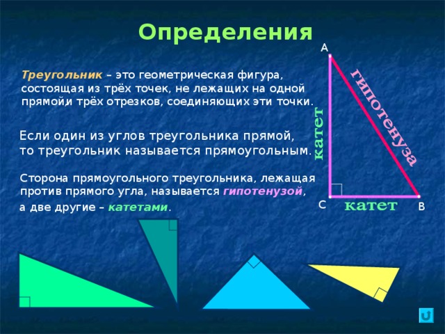 Определения А Треугольник – это геометрическая фигура, состоящая из трёх точек, не лежащих на одной прямой, и трёх отрезков, соединяющих эти точки. Если один из углов треугольника прямой, то треугольник называется прямоугольным. Сторона прямоугольного треугольника, лежащая против прямого угла, называется гипотенузой , С В а две другие – катетами . 