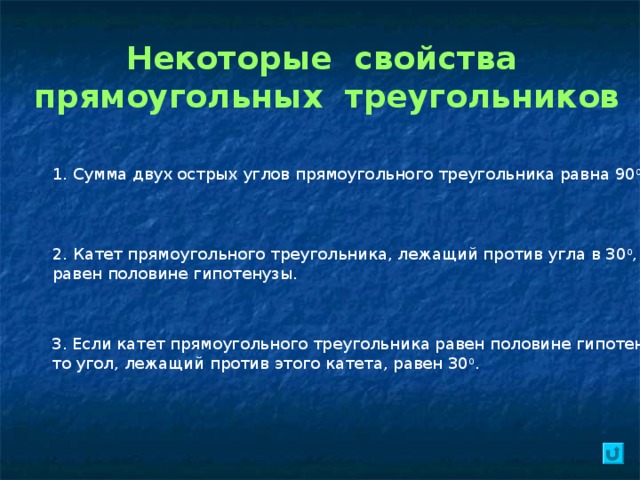 Некоторые свойства прямоугольных треугольников 1. Сумма двух острых углов прямоугольного треугольника равна 90 0 . 2. Катет прямоугольного треугольника, лежащий против угла в 30 0 , равен половине гипотенузы. 3. Если катет прямоугольного треугольника равен половине гипотенузы, то угол, лежащий против этого катета, равен 30 0 . 