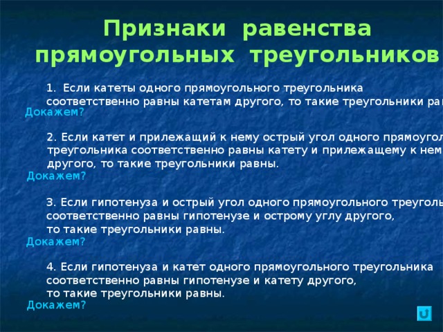 Признаки равенства прямоугольных треугольников Если катеты одного прямоугольного треугольника соответственно равны катетам другого, то такие треугольники равны. Докажем? 2. Если катет и прилежащий к нему острый угол одного прямоугольного треугольника соответственно равны катету и прилежащему к нему углу другого, то такие треугольники равны. Докажем? 3. Если гипотенуза и острый угол одного прямоугольного треугольника соответственно равны гипотенузе и острому углу другого, то такие треугольники равны. Докажем? 4. Если гипотенуза и катет одного прямоугольного треугольника соответственно равны гипотенузе и катету другого, то такие треугольники равны. Докажем? 