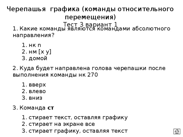 Черепашья графика (команды относительного перемещения) Тест 3 вариант 1 1. Какие команды являются командами абсолютного направления?  1. нк n  2. нм [x y]  3. домой 2. Куда будет направлена голова черепашки после выполнения команды нк 270  1. вверх  2. влево  3. вниз 3. Команда ст  1. стирает текст, оставляя графику  2. стирает на экране все  3. стирает графику, оставляя текст 