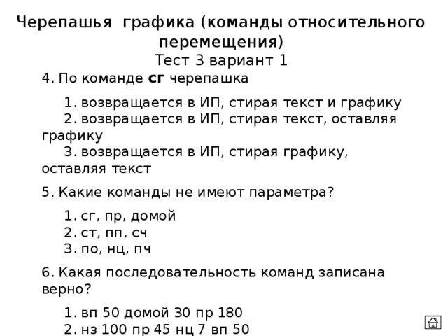 Черепашья графика (команды относительного перемещения) Тест 3 вариант 1 4. По команде сг черепашка  1. возвращается в ИП, стирая текст и графику  2. возвращается в ИП, стирая текст, оставляя графику  3. возвращается в ИП, стирая графику, оставляя текст 5. Какие команды не имеют параметра?  1. сг, пр, домой  2. ст, пп, сч  3. по, нц, пч 6. Какая последовательность команд записана верно?  1. вп 50 домой 30 пр 180  2. нз 100 пр 45 нц 7 вп 50  3. повтори 3 [вп 15 пр 120] штамп 