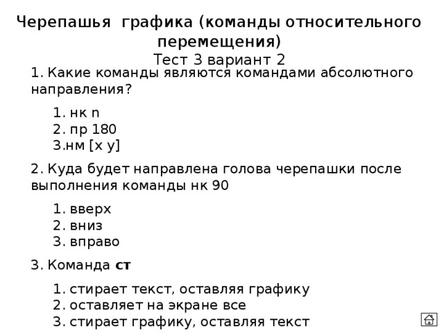 Черепашья графика (команды относительного перемещения) Тест 3 вариант 2 1. Какие команды являются командами абсолютного направления?  1. нк n  2. пр 180  3.нм [x y] 2. Куда будет направлена голова черепашки после выполнения команды нк 90  1. вверх  2. вниз  3. вправо 3. Команда ст  1. стирает текст, оставляя графику  2. оставляет на экране все  3. стирает графику, оставляя текст 