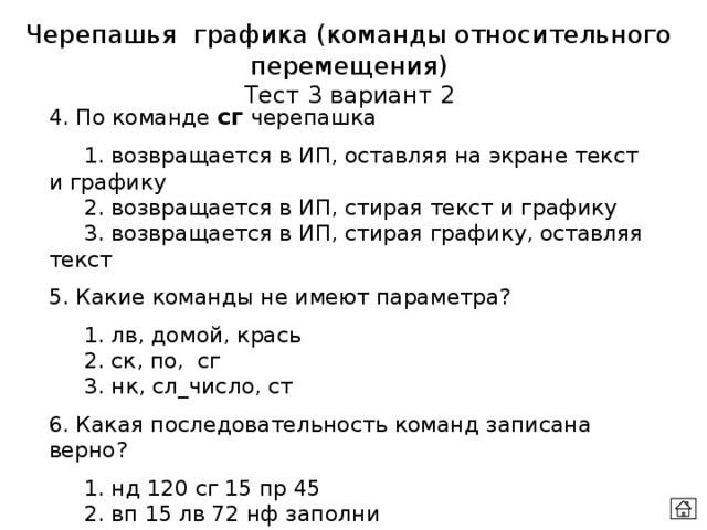 Черепашья графика (команды относительного перемещения) Тест 3 вариант 2 4. По команде сг черепашка  1. возвращается в ИП, оставляя на экране текст и графику  2. возвращается в ИП, стирая текст и графику  3. возвращается в ИП, стирая графику, оставляя текст 5. Какие команды не имеют параметра?  1. лв, домой, крась  2. ск, по, сг  3. нк, сл_число, ст 6. Какая последовательность команд записана верно?  1. нд 120 сг 15 пр 45  2. вп 15 лв 72 нф заполни  3. повтори 3 [назад 50 лв 120] домой 