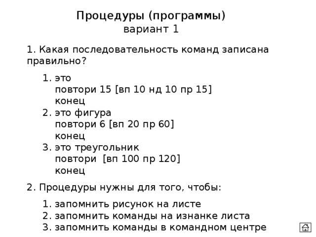 Процедуры (программы) вариант 1 1. Какая последовательность команд записана правильно?  1. это    повтори 15 [вп 10 нд 10 пр 15]    конец  2. это фигура    повтори 6 [вп 20 пр 60]    конец  3. это треугольник    повтори [вп 100 пр 120]    конец 2. Процедуры нужны для того, чтобы:  1. запомнить рисунок на листе  2. запомнить команды на изнанке листа  3. запомнить команды в командном центре 