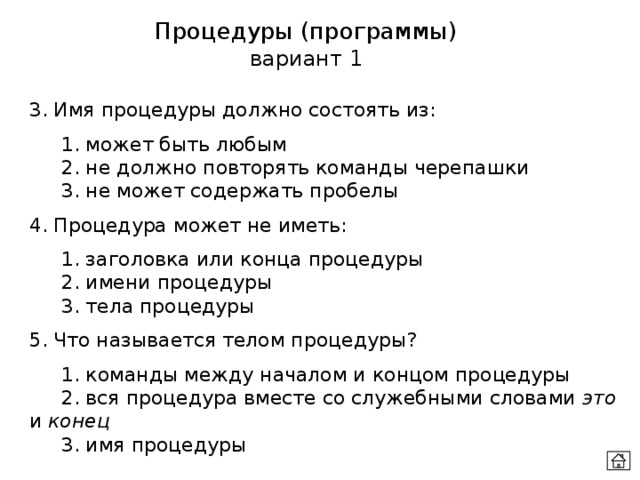 Процедуры (программы) вариант 1 3. Имя процедуры должно состоять из:  1. может быть любым  2. не должно повторять команды черепашки  3. не может содержать пробелы 4. Процедура может не иметь:  1. заголовка или конца процедуры  2. имени процедуры  3. тела процедуры 5. Что называется телом процедуры?  1. команды между началом и концом процедуры  2. вся процедура вместе со служебными словами это и конец  3. имя процедуры 