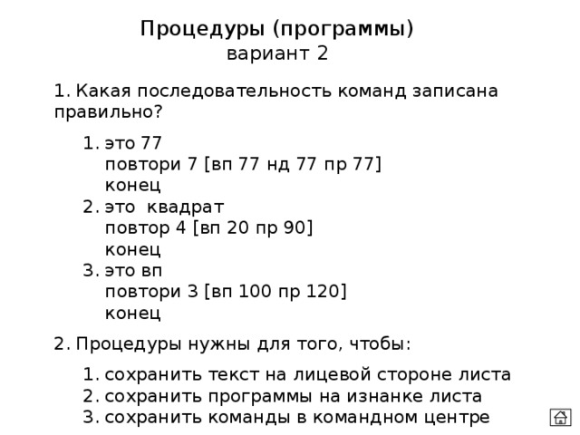 Процедуры (программы) вариант 2 1. Какая последовательность команд записана правильно?  1. это 77    повтори 7 [вп 77 нд 77 пр 77]    конец  2. это квадрат    повтор 4 [вп 20 пр 90]    конец  3. это вп    повтори 3 [вп 100 пр 120]    конец 2. Процедуры нужны для того, чтобы:  1. сохранить текст на лицевой стороне листа  2. сохранить программы на изнанке листа  3. сохранить команды в командном центре 