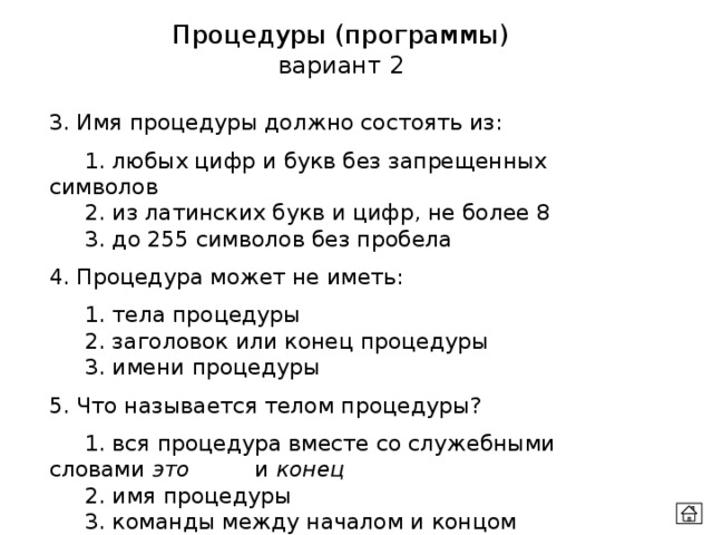 Процедуры (программы) вариант 2 3. Имя процедуры должно состоять из:  1. любых цифр и букв без запрещенных символов  2. из латинских букв и цифр, не более 8  3. до 255 символов без пробела 4. Процедура может не иметь:  1. тела процедуры  2. заголовок или конец процедуры  3. имени процедуры 5. Что называется телом процедуры?  1. вся процедура вместе со служебными словами это   и конец   2. имя процедуры  3. команды между началом и концом процедуры 