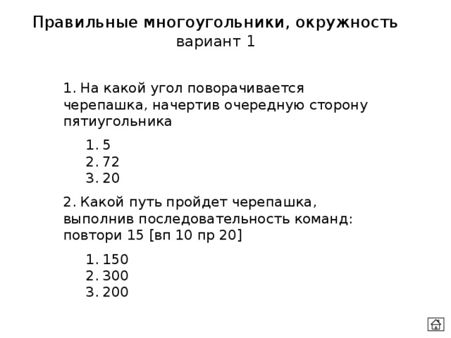 Правильные многоугольники, окружность вариант 1 1. На какой угол поворачивается черепашка, начертив очередную сторону пятиугольника  1. 5  2. 72  3. 20 2. Какой путь пройдет черепашка, выполнив последовательность команд: повтори 15 [вп 10 пр 20]  1. 150  2. 300  3. 200 