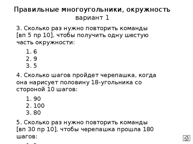 Правильные многоугольники, окружность вариант 1 3. Сколько раз нужно повторить команды [вп 5 пр 10], чтобы получить одну шестую часть окружности:  1. 6  2. 9  3. 5 4. Сколько шагов пройдет черепашка, когда она нарисует половину 18-угольника со стороной 10 шагов:  1. 90  2. 100  3. 80 5. Сколько раз нужно повторить команды [вп 30 пр 10], чтобы черепашка прошла 180 шагов:  1. 3  2. 5   3. 6 