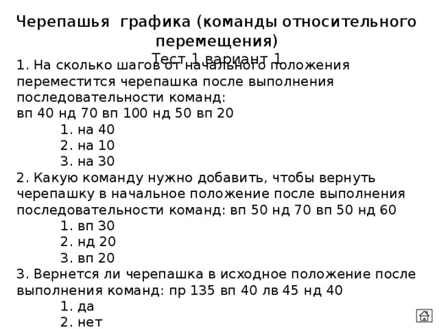 Черепашья графика (команды относительного перемещения) Тест 1 вариант 1 1. На сколько шагов от начального положения переместится черепашка после выполнения последовательности команд:  вп 40 нд 70 вп 100 нд 50 вп 20   1. на 40   2. на 10   3. на 30 2. Какую команду нужно добавить, чтобы вернуть черепашку в начальное положение после выполнения последовательности команд: вп 50 нд 70 вп 50 нд 60   1. вп 30   2. нд 20   3. вп 20 3. Вернется ли черепашка в исходное положение после выполнения команд: пр 135 вп 40 лв 45 нд 40   1. да   2. нет 