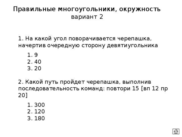 Правильные многоугольники, окружность вариант 2 1. На какой угол поворачивается черепашка, начертив очередную сторону девятиугольника  1. 9  2. 40  3. 20   2. Какой путь пройдет черепашка, выполнив последовательность команд: повтори 15 [вп 12 пр 20]  1. 300  2. 120  3. 180 