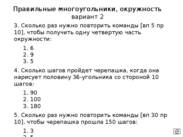 Правильные многоугольники, окружность вариант 2 3. Сколько раз нужно повторить команды [вп 5 пр 10], чтобы получить одну четвертую часть окружности:  1. 6  2. 9  3. 5  4. Сколько шагов пройдет черепашка, когда она нарисует половину 36-угольника со стороной 10 шагов:  1. 90  2. 100  3. 180  5. Сколько раз нужно повторить команды [вп 30 пр 10], чтобы черепашка прошла 150 шагов:  1. 3  2. 5   3. 6 