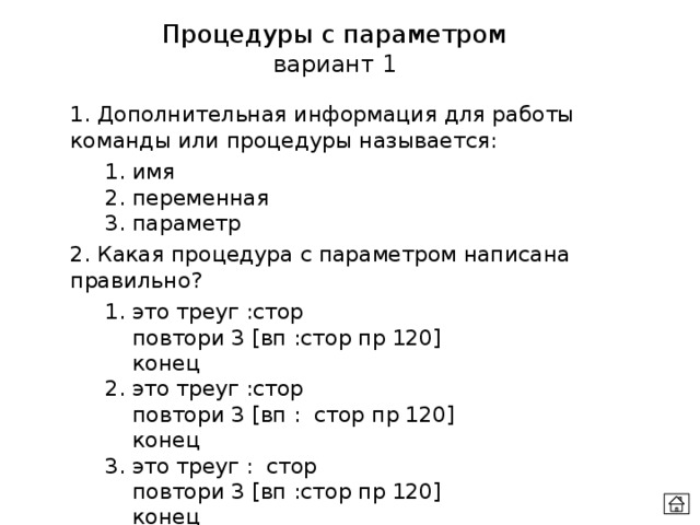 Процедуры с параметром вариант 1 1. Дополнительная информация для работы команды или процедуры называется:  1. имя  2. переменная  3. параметр 2. Какая процедура с параметром написана правильно?  1. это треуг :стор    повтори 3 [вп :стор пр 120]    конец  2. это треуг :стор    повтори 3 [вп : стор пр 120]    конец  3. это треуг : стор    повтори 3 [вп :стор пр 120]    конец 