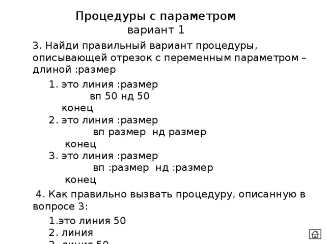 Процедуры с параметром вариант 1 3. Найди правильный вариант процедуры, описывающей отрезок с переменным параметром – длиной :размер  1. это линия :размер  вп 50 нд 50   конец   2. это линия :размер  вп размер нд размер   конец  3. это линия :размер  вп :размер нд :размер   конец   4. Как правильно вызвать процедуру, описанную в вопросе 3:  1.это линия 50    2. линия    3. линия 50 