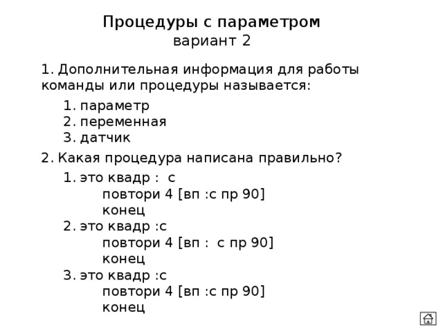 Процедуры с параметром вариант 2 1. Дополнительная информация для работы команды или процедуры называется:  1. параметр  2. переменная  3. датчик 2. Какая процедура написана правильно?  1. это квадр : с    повтори 4 [вп :с пр 90]    конец  2. это квадр :с    повтори 4 [вп : с пр 90]    конец  3. это квадр :с    повтори 4 [вп :с пр 90]    конец 