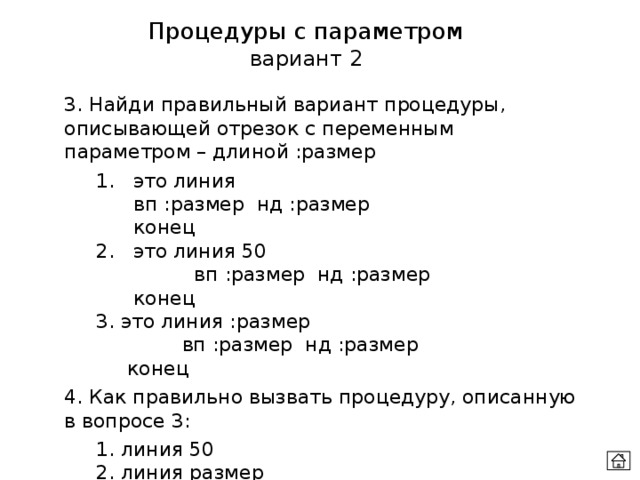 Процедуры с параметром вариант 2 3. Найди правильный вариант процедуры, описывающей отрезок с переменным параметром – длиной :размер  1. это линия    вп :размер нд :размер   конец  2. это линия 50  вп :размер нд :размер   конец  3. это линия :размер  вп :размер нд :размер   конец 4. Как правильно вызвать процедуру, описанную в вопросе 3:  1. линия 50    2. линия размер    3 линия :размер 