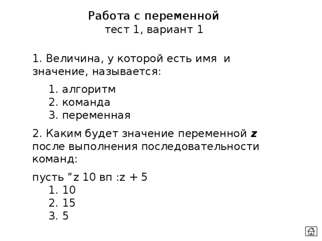 Работа с переменной тест 1, вариант 1 1. Величина, у которой есть имя и значение, называется:  1. алгоритм  2. команда  3. переменная 2. Каким будет значение переменной z после выполнения последовательности команд: пусть “z 10 вп :z + 5  1. 10  2. 15  3. 5 