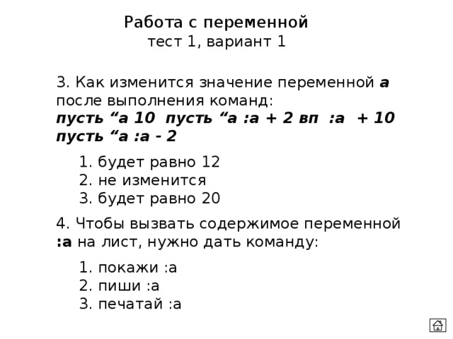 Работа с переменной тест 1, вариант 1 3. Как изменится значение переменной а после выполнения команд:  пусть “а 10 пусть “а :а + 2 вп :а + 10 пусть “а :а - 2  1. будет равно 12  2. не изменится  3. будет равно 20 4. Чтобы вызвать содержимое переменной :a на лист, нужно дать команду:  1. покажи :a  2. пиши :a  3. печатай :a 