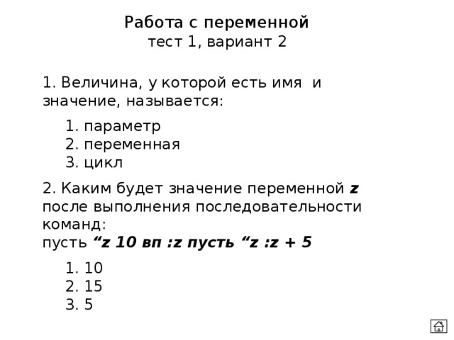 Работа с переменной тест 1, вариант 2 1. Величина, у которой есть имя и значение, называется:  1. параметр  2. переменная  3. цикл 2. Каким будет значение переменной z после выполнения последовательности команд: пусть “z 10 вп :z пусть “z :z + 5  1. 10  2. 15  3. 5 