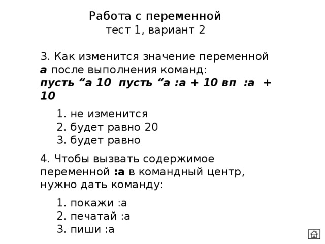 Работа с переменной тест 1, вариант 2 3. Как изменится значение переменной а после выполнения команд:  пусть “а 10 пусть “а :а + 10 вп :а + 10  1. не изменится  2. будет равно 20  3. будет равно 4. Чтобы вызвать содержимое переменной :a в командный центр, нужно дать команду:  1. покажи :a  2. печатай :a  3. пиши :a 